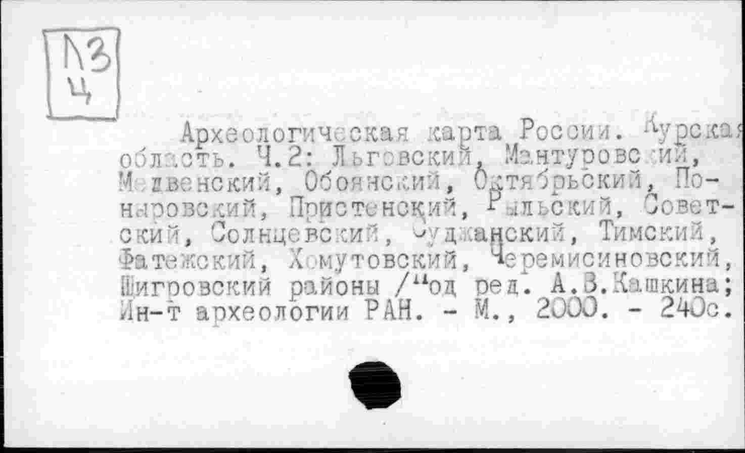 ﻿Археологическая карта России, область. 4.2: Льговский. Мантурове М свевский, Обоянский, Октябрьский ныровский, Пристенский, РЫЛЬСКИЙ, ский, Солнцевский, ^уд;ш Фатежский, Хомутовский, Щигровский районы /иоц оед
Курска з ■ИИ, , По-Совет-ский, Тимский, еремисиновский, __________ г_______	__f. А.З.Кашкина; Лн-т археологии РАН. - М., 2ООО. - 240с.